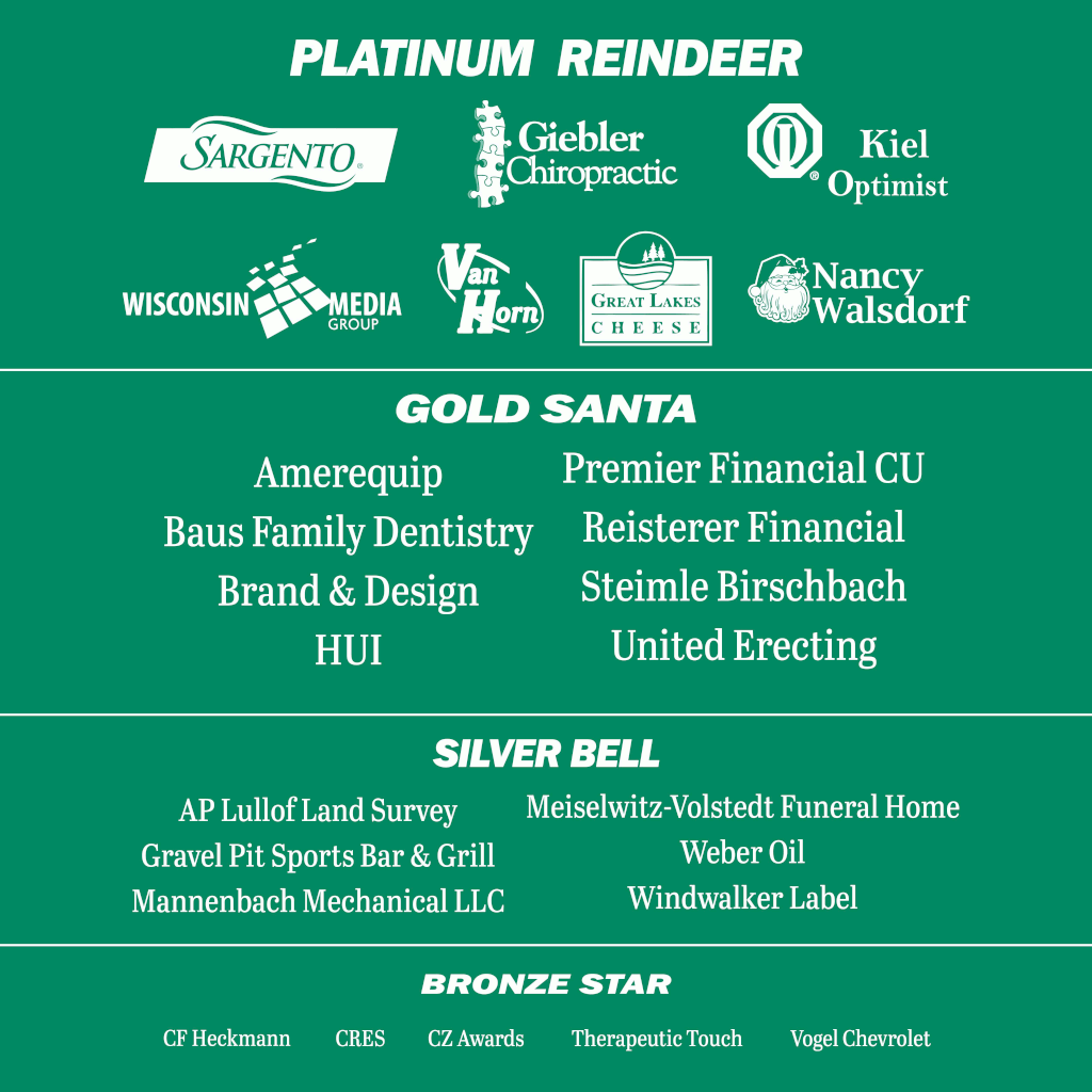 Platinum Reindeer: Sargento, Giebler Chiropractic, Kiel Optimist, WI Media Group, Van Horn, Great Lakes Cheese, Nancy Walsdorf. Gold Santa: Amerequip, Baus Family Dentistry, Brand & Design, HUI, CRES, Premier Financial, Riesterer Financial, Steimle Birschbach, United Erecting. Silver Bell: AP Lulloff Land Survey, Gravel Pit Sports Bar & Grill, Mannenbach Mechanical, Meiselwitz-Vollstedt Funeral Home, Weber Oil, Windwalker Label. Bronze Star: CF Heckmann, CRES, CZ Awards, Therapeutic Touch, Vogel Chevrolet.
